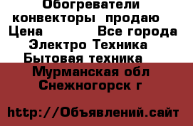 Обогреватели( конвекторы) продаю  › Цена ­ 2 200 - Все города Электро-Техника » Бытовая техника   . Мурманская обл.,Снежногорск г.